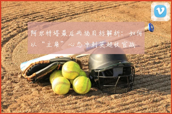 阿尔特塔最后两场目标解析：如何以“主角”心态冲刺英超收官战