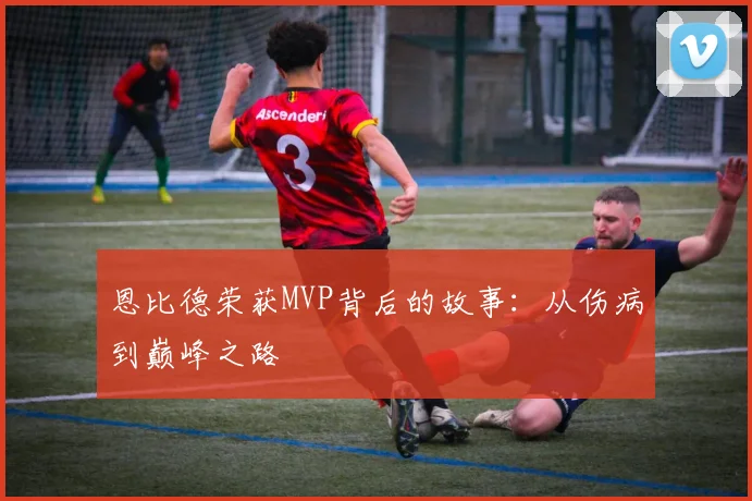 恩比德荣获MVP背后的故事:从伤病到巅峰之路
