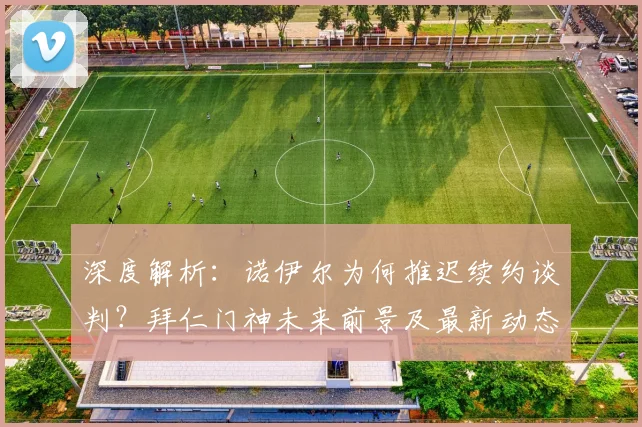 深度解析：诺伊尔为何推迟续约谈判？拜仁门神未来前景及最新动态预测