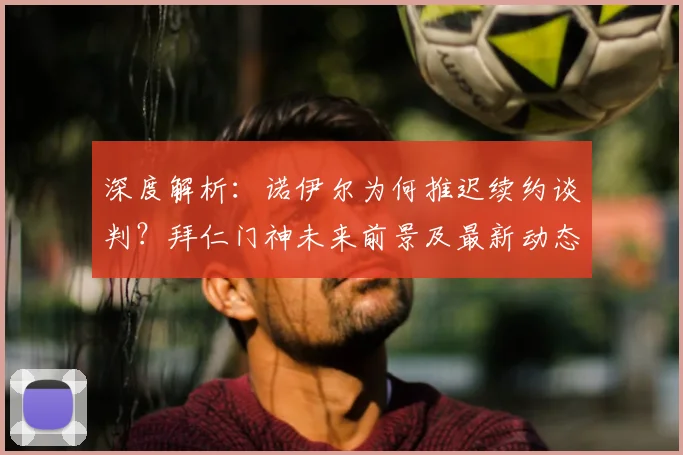 深度解析:诺伊尔为何推迟续约谈判?拜仁门神未来前景及最新动态预测